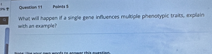 9% I Question 11 Points 5 
What will happen if a single gene influences multiple phenotypic traits, explain 
with an example? 
wn w ords to answer this question.