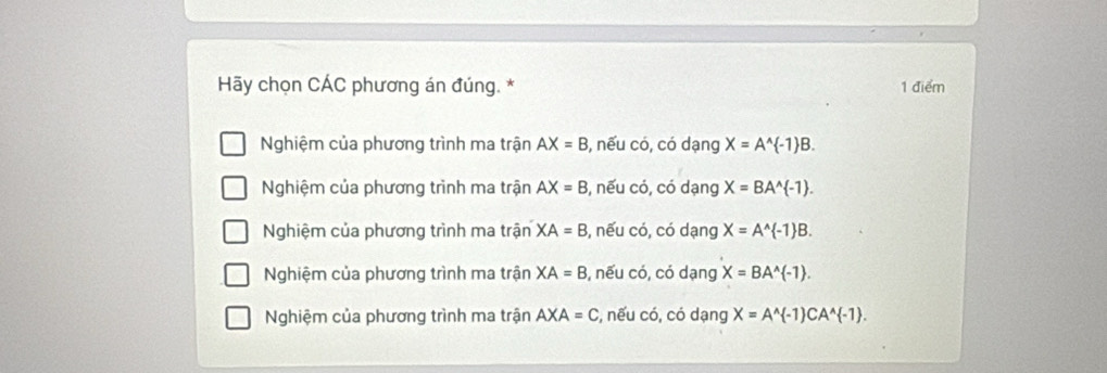 Hãy chọn CÁC phương án đúng. * 1 điểm
Nghiệm của phương trình ma trận AX=B , nếu có, có dạng X=A^(wedge) -1 B.
Nghiệm của phương trình ma trận AX=B , nếu có, có dạng X=BA^(wedge) -1.
Nghiệm của phương trình ma trận XA=B , nếu có, có dạng X=A^(wedge) -1 B.
Nghiệm của phương trình ma trận XA=B , nếu có, có dạng X=BA^(wedge) -1.
Nghiệm của phương trình ma trận AXA=C :, nếu có, có dạng X=A^(wedge) -1 CA^(wedge) -1.