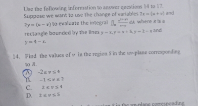 Use the following information to answer questions 14 to 17.
Suppose we want to use the change of variables 2x=(u+v) and
2y=(u-v) to evaluate the integral I∈t _n (e^((t-3)))/x+y dA where R is a
rectangle bounded by the lines y=x, y=x+5, y=2-x and
y=4-x. 
14. Find the values of v in the region S in the uv -plane corresponding
to R.
-2≤ v≤ 4
B. -1≤ v≤ 2
C. 2≤ v≤ 4
D. 2≤ v≤ 5
f in the wy -plane corresponding