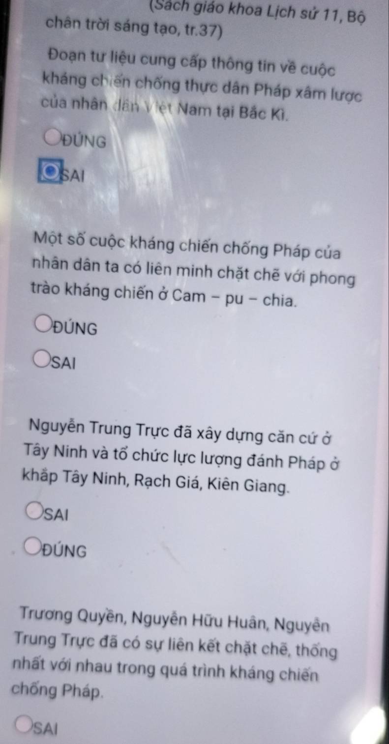 (Sách giáo khoa Lịch sử 11, Bộ 
chân trời sáng tạo, tr. 37) 
Đoạn tư liệu cung cấp thông tin về cuộc 
kháng chiến chống thực dân Pháp xâm lược 
của nhân dân Việt Nam tại Bắc Kì. 
ĐỨNG 
SAI 
Một số cuộc kháng chiến chống Pháp của 
nhân dân ta có liên minh chặt chẽ với phong 
trào kháng chiến ở Cam - pu - chia. 
ĐúNG 
SAI 
Nguyễn Trung Trực đã xây dựng căn cứ ở 
Tây Ninh và tổ chức lực lượng đánh Pháp ở 
khắp Tây Ninh, Rạch Giá, Kiên Giang. 
SAI 
ĐúNG 
Trương Quyền, Nguyễn Hữu Huân, Nguyễn 
Trung Trực đã có sự liên kết chặt chẽ, thống 
nhất với nhau trong quá trình kháng chiến 
chống Pháp. 
SAI