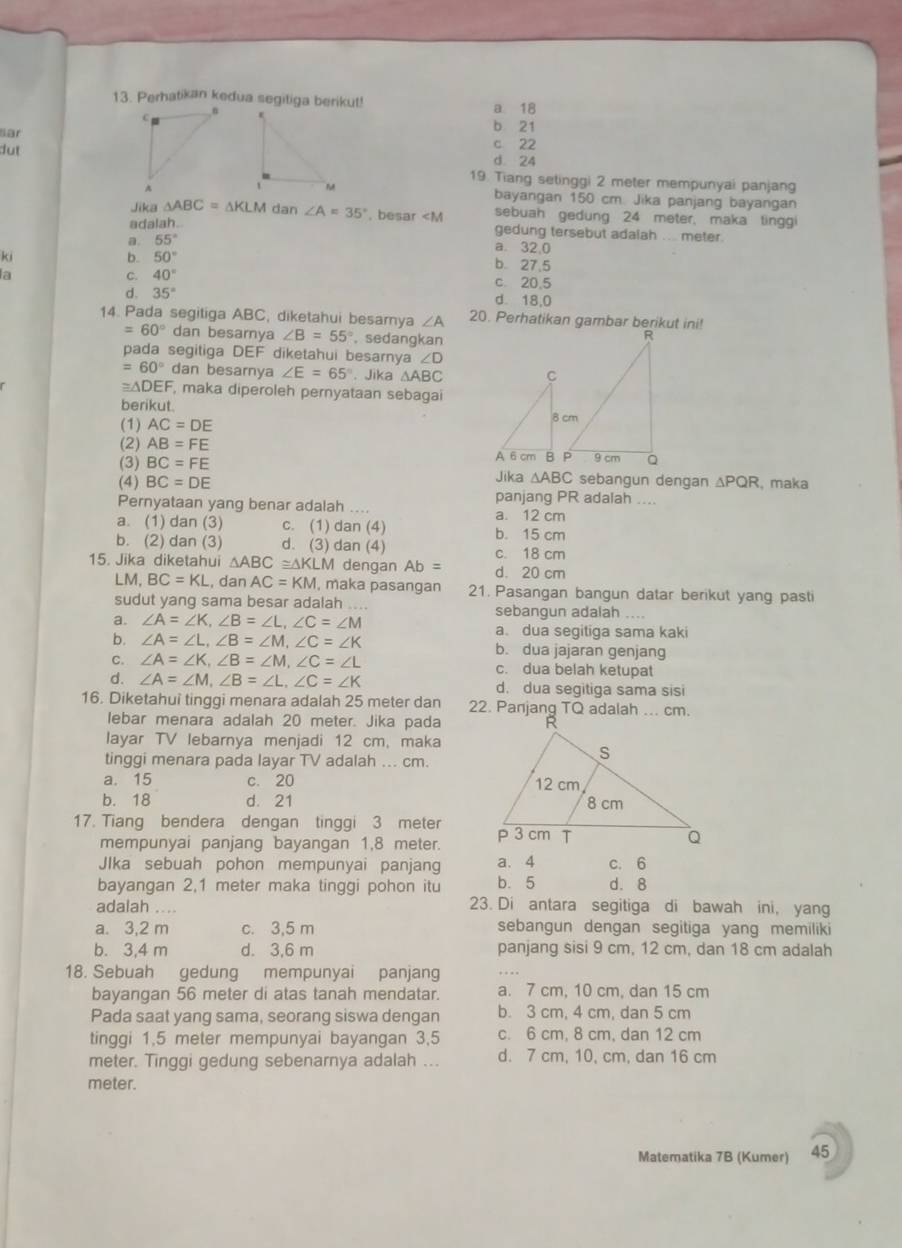 Perhatikan kedua segiliga berikut!

a 18
ar
b 21
dutc 22
d 24
19. Tiang setinggi 2 meter mempunyai panjang
bayangan 150 cm. Jika panjang bayangan
Jika △ ABC=△ KLM dan ∠ A=35°. besar
a. 55°
gedung tersebut adaiah .... meter.
ki
a. 32,0
b. 50° b 27.5
C. 40°
a c. 20.5
d. 35° d. 18,0
14. Pada segitiga ABC, diketahui besarya ∠ A 20. Perhatikan gambar berikut ini!
=60° dan besarnya ∠ B=55°.sedangkan
pada segitiga DEF diketahui besarnya ∠ D
=60° dan besarnya ∠ E=65°.Jika △ ABC
≌ △ DEF , maka diperoleh pernyataan sebagai
berikut.
(1) AC=DE
(2) AB=FE
(3) BC=FE
(4) BC=DE Jika △ ABC sebangun dengan △ PQR , maka
panjang PR adalah ....
Pernyataan yang benar adalah .... a. 12 cm
a. (1) dan (3) c. (1) dan (4) b. 15 cm
b. (2) dan (3) d. (3) dan (4) c. 18 cm
15. Jika diketahui △ ABC≌ △ KLM dengan Ab= d. 20 cm
LM, BC=KL , dan AC=KM , maka pasangan 21. Pasangan bangun datar berikut yang pasti
sudut yang sama besar adalah ... sebangun adalah ....
a. ∠ A=∠ K,∠ B=∠ L,∠ C=∠ M a. dua segitiga sama kaki
b. ∠ A=∠ L,∠ B=∠ M,∠ C=∠ K b. dua jajaran genjang
C. ∠ A=∠ K,∠ B=∠ M,∠ C=∠ L c. dua belah ketupat
d. ∠ A=∠ M,∠ B=∠ L,∠ C=∠ K d. dua seqitiga sama sisi
16. Diketahui tinggi menara adalah 25 meter dan 
lebar menara adalah 20 meter. Jika pada
layar TV lebarnya menjadi 12 cm, maka
tinggi menara pada layar TV adalah ... cm.
a. 15 c. 20
b. 18 d. 21 
17. Tiang bendera dengan tinggi 3 meter 
mempunyai panjang bayangan 1,8 meter.
Jlka sebuah pohon mempunyai panjang a. 4 c. 6
bayangan 2,1 meter maka tinggi pohon itu b. 5 d. 8
adalah .... 23. Di antara segitiga di bawah ini, yang
a. 3,2 m c. 3,5 m sebangun dengan segitiga yang memiliki
b. 3,4 m d. 3,6 m panjang sisi 9 cm, 12 cm, dan 18 cm adalah
18. Sebuah gedung mempunyai panjang
bayangan 56 meter di atas tanah mendatar. a. 7 cm, 10 cm, dan 15 cm
Pada saat yang sama, seorang siswa dengan b. 3 cm, 4 cm, dan 5 cm
tinggi 1,5 meter mempunyai bayangan 3,5 c. 6 cm, 8 cm, dan 12 cm
meter. Tinggi gedung sebenarnya adalah ... d. 7 cm, 10, cm, dan 16 cm
meter.
Matematika 7B (Kumer) 45