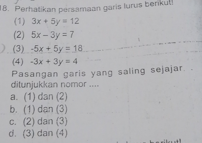 Perhatikan persamaan garis lurus berikut!
(1) 3x+5y=12
(2) 5x-3y=7
(3) -5x+5y=18
(4) -3x+3y=4
Pasangan garis yang saling sejajar.
ditunjukkan nomor ....
a. (1) dan (2)
b. (1) dan (3)
c. (2) dan (3)
d. (3) dan (4)