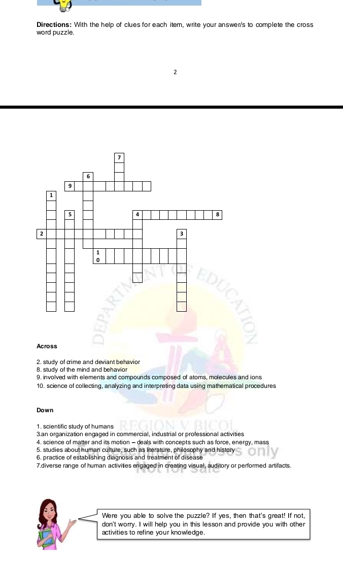 Directions: With the help of clues for each item, write your answer/s to complete the cross 
word puzzle. 
2 
Across 
2. study of crime and deviant behavior 
8. study of the mind and behavior 
9. involved with elements and compounds composed of atoms, molecules and ions 
10. science of collecting, analyzing and interpreting data using mathematical procedures 
Down 
1. scientific study of humans 
3.an organization engaged in commercial, industrial or professional activities 
4. science of matter and its motion - deals with concepts such as force, energy, mass 
5. studies about human culture, such as literature, philosophy and history 
6. practice of establishing diagnosis and treatment of disease 
7.diverse range of human activities engaged in creating visual, auditory or performed artifacts. 
Were you able to solve the puzzle? If yes, then that's great! If not, 
don't worry. I will help you in this lesson and provide you with other 
activities to refine your knowledge.