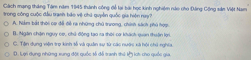 Cách mạng tháng Tám năm 1945 thành công để lại bài học kinh nghiệm nào cho Đảng Cộng sản Việt Nam
trong công cuộc đấu tranh bảo vệ chủ quyền quốc gia hiện nay?
A. Nắm bắt thời cơ đễ đề ra những chủ trương, chính sách phù hợp.
B. Ngăn chặn nguy cơ, chủ động tạo ra thời cơ khách quan thuận lợi.
C. Tận dụng viện trợ kinh tế và quân sự từ các nước xã hội chủ nghĩa.
D. Lợi dụng những xung đột quốc tế để tranh thủ k) ích cho quốc gia.