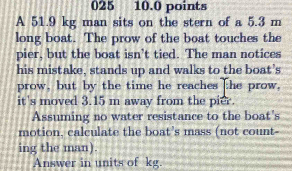 025 10.0 points 
A 51.9 kg man sits on the stern of a 5.3 m
long boat. The prow of the boat touches the 
pier, but the boat isn’t tied. The man notices 
his mistake, stands up and walks to the boat's 
prow, but by the time he reaches the prow, 
it's moved 3.15 m away from the pier. 
Assuming no water resistance to the boat's 
motion, calculate the boat’s mass (not count- 
ing the man). 
Answer in units of kg.