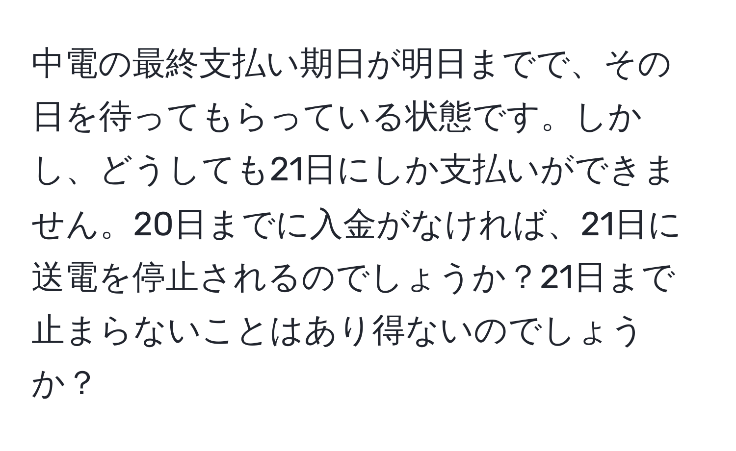 中電の最終支払い期日が明日までで、その日を待ってもらっている状態です。しかし、どうしても21日にしか支払いができません。20日までに入金がなければ、21日に送電を停止されるのでしょうか？21日まで止まらないことはあり得ないのでしょうか？