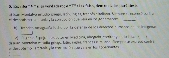 Escriba “V” si es verdadero; o “F” si es falso, dentro de los paréntesis. 
a) Juan Montalvo estudió griego, latín, inglés, francés e italiano. Siempre se expresó contra 
el despotismo, la tiranía y la corrupción que veía en los gobernantes. (,_ 
b) Transito Amaguaña lucho por la defensa de los derechos humanos de los indígenas. 
_ ) 
c) Eugenio Espejo fue doctor en Medicina, abogado, escritor y periodista. ( ) 
d) Juan Montalvo estudió griego, latín, inglés, francés e italiano. Siempre se expresó contra 
el despotismo, la tiranía y la corrupción que veía en los gobernantes. 
_