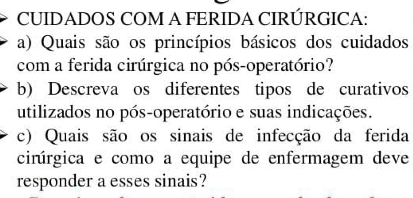 CUIDADOS COM A FERIDA CIRÚRGICA: 
a) Quais são os princípios básicos dos cuidados 
com a ferida cirúrgica no pós-operatório? 
b) Descreva os diferentes tipos de curativos 
utilizados no pós-operatório e suas indicações. 
c) Quais são os sinais de infecção da ferida 
cirúrgica e como a equipe de enfermagem deve 
responder a esses sinais?