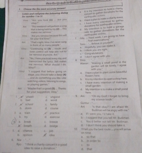 Scan the OR Gade an the side to get the audio t
!. Choose the the most accurate answer!
for number 1 to 5!  Listen and complete the following dialog a. It is my intention to hold a charity
earthquake victims concert to gather donations for the
Vino : "Ani, you look (1) .... Are you
b. I have a plan to make a charity event.
okay?"
c. I have every intention to gather
Ani "This weekend I will perform a song donations for earthquake victims.
makes me nervous." that is being held by my (2) .... This d. My intention is to hold a garage
Vino : “Are you nervous because this will earthquake victims. sale to gather donations for the
be your first time?" 7. Gita : "Next week, I am going to have
Ani "That's right, Vino. I've never sung final examinations."
in front of so many people."
Tono : ".. Believe in yourself!"
a. Hopefully, you can make it.
Vino : “Continuing to (3) ... vocals and b. I think you are right.
tone control will help you not to
be nervous anymore, Ani." c. Congratulations
Ani "Yes, I have practiced every day and 8. Dino d. I don't agree with you.
memorized the lyrics. Still makes
me nervous. What should I do,  Wawan: "Making a small pond in the
Vino?" garden will be lovely, I agree
with you."
Vino  "I suggest that before going on a. I have a plan to plant some beautiful
stage, you should take a deep (4)
.... and do something you like. Like flowers here.
watching videos, listening to songs, b. It is my intention to open a shop here.
or playing games." c. I have every intention of making a
small garden.
Ani : "Maybe that's a good (5) .... Thanks d. My intention is to make a small pond
for your suggestion, Vina." here.
T. unweli c. ungood 9. Ani   "Oh my God! I forget to bring
b. bad d. worst my science book."
Guntur : '' .
2. aschool c. family Ani : "Is that okay? I am afraid Mr.
b. dorm d. course Budiman will be angry with me."
3. a. train  practice a. If I were you. I'd take it.
b. try d. exercise b. I suggest that you tell Mr. Budiman
4 a. break c. breeze c. You'd better not tell Mr. Budiman.
breath d. bridge d. I don't think you should take it.
5. a. chance c job 10. I'll tell you the best route ... you will arrive
on time.
b. opinion e idea a. so that
6. Nia "..." b. in order to
Ryo : "I think a charity concert is a good c. to
idea to raise a donation." d. that