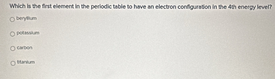 Which is the first element in the periodic table to have an electron configuration in the 4th energy level?
beryllium
potassium
carbon
titanium