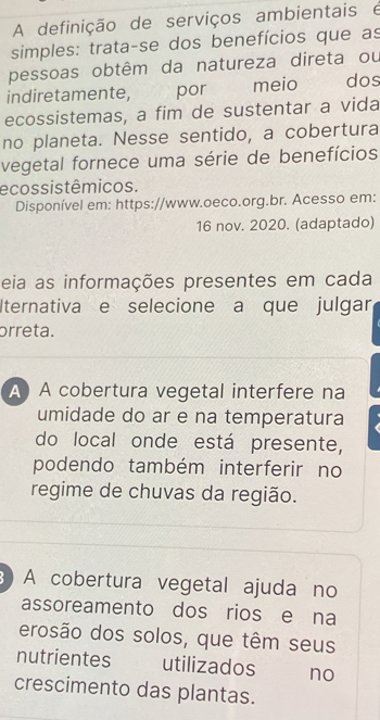 A definição de serviços ambientais é
simples: trata-se dos benefícios que as
pessoas obtêm da natureza direta ou
indiretamente, por meio dos
ecossistemas, a fim de sustentar a vida
no planeta. Nesse sentido, a cobertura
vegetal fornece uma série de benefícios
ecossistêmicos.
Disponível em: https://www.oeco.org.br. Acesso em:
16 nov. 2020. (adaptado)
eia as informações presentes em cada
Iternativa e selecione a que julgar
órreta.
A A cobertura vegetal interfere na
umidade do ar e na temperatura
do local onde está presente,
podendo também interferir no
regime de chuvas da região.
3) A cobertura vegetal ajuda no
assoreamento dos rios e na
erosão dos solos, que têm seus
nutrientes utilizados no
crescimento das plantas.