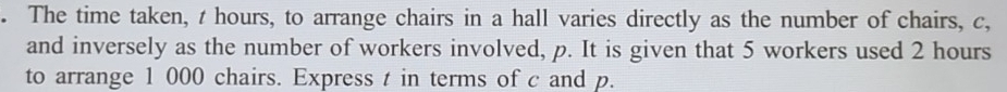 The time taken, t hours, to arrange chairs in a hall varies directly as the number of chairs, c, 
and inversely as the number of workers involved, p. It is given that 5 workers used 2 hours
to arrange 1 000 chairs. Express t in terms of c and p.