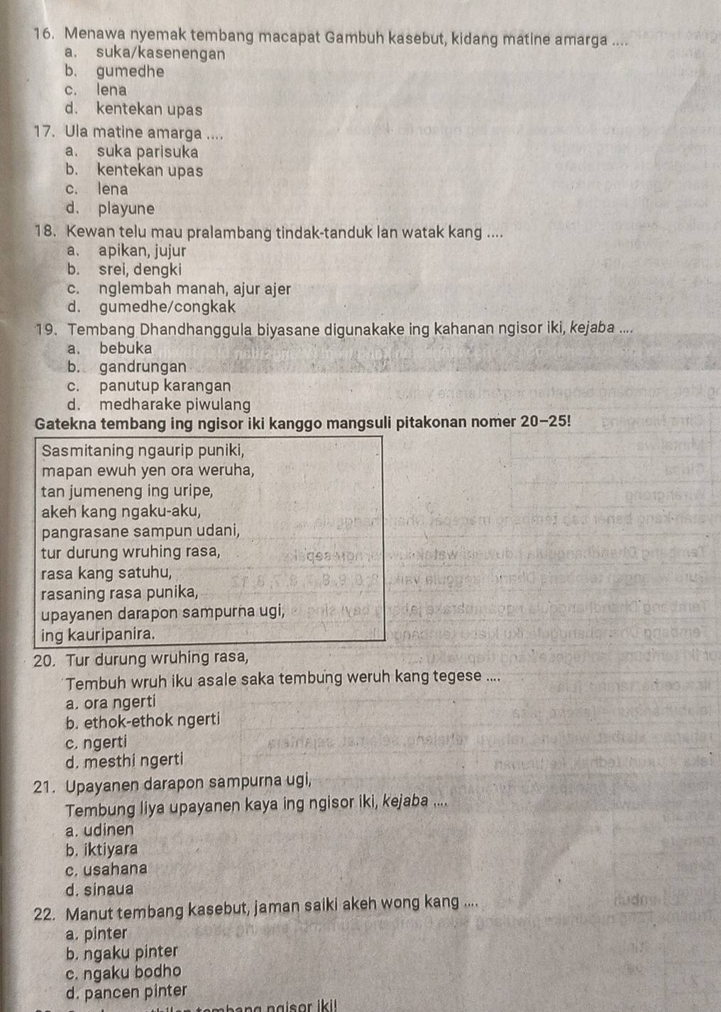 Menawa nyemak tembang macapat Gambuh kasebut, kidang matine amarga ....
a. suka/kasenengan
b. gumedhe
c. lena
d. kentekan upas
17. Ula matine amarga ....
a. suka parisuka
b. kentekan upas
c. lena
d. playune
18. Kewan telu mau pralambang tindak-tanduk lan watak kang ....
a. apikan, jujur
b. srei, dengki
c. nglembah manah, ajur ajer
d. gumedhe/congkak
19. Tembang Dhandhanggula biyasane digunakake ing kahanan ngisor iki, kejaba ....
a. bebuka
b. gandrungan
c. panutup karangan
d. medharake piwulang
Gatekna tembang ing ngisor iki kanggo mangsuli pitakonan nomer 20-25!
Sasmitaning ngaurip puniki,
mapan ewuh yen ora weruha,
tan jumeneng ing uripe,
akeh kang ngaku-aku,
pangrasane sampun udani,
tur durung wruhing rasa,
rasa kang satuhu,
rasaning rasa punika,
upayanen darapon sampurna ugi,
ing kauripanira.
20. Tur durung wruhing rasa,
Tembuh wruh iku asale saka tembung weruh kang tegese ....
a. ora ngerti
b. ethok-ethok ngerti
c. ngerti
d. mesthi ngerti
21. Upayanen darapon sampurna ugi,
Tembung liya upayanen kaya ing ngisor iki, kejaba ....
a. udinen
b. iktiyara
c. usahana
d. sinaua
22. Manut tembang kasebut, jaman saiki akeh wong kang ....
a. pinter
b. ngaku pinter
c. ngaku bodho
d. pancen pinter