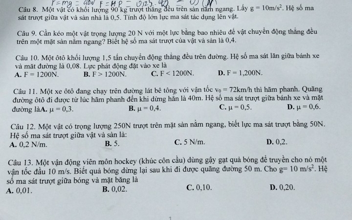 Một vật có khối lượng 90 kg trượt thắng đều trên sản năm ngang. Lấy g=10m/s^2. Hệ số ma
sát trượt giữa vật và sản nhà là 0,5. Tính độ lớn lực ma sát tác dụng lên vật.
Câu 9. Cần kéo một vật trọng lượng 20 N với một lực bằng bao nhiêu để vật chuyển động thắng đều
trên một mặt sản nằm ngang? Biết hệ số ma sát trượt của vật và sàn là 0,4.
Câu 10. Một ôtô khối lượng 1,5 tấn chuyển động thắng đều trên đường. Hệ số ma sát lăn giữa bánh xe
và mặt đường là 0,08. Lực phát động đặt vào xe là
A. F=1200N. B. F>1200N. C. F<1200N. D. F=1,200N.
Câu 11. Một xe ôtô đang chạy trên đường lát bê tông với vận tốc v_0=72km/h thì hãm phanh. Quãng
đường ôtô đi được từ lúc hãm phanh đến khi dừng hằn là 40m. Hệ số ma sát trượt giữa bánh xe và mặt
B.
C.
đường làA. mu =0,3. mu =0,4. mu =0,5. D. mu =0,6.
Câu 12. Một vật có trọng lượng 250N trượt trên mặt sản nằm ngang, biết lực ma sát trượt bằng 50N.
Hệ số ma sát trượt giữa vật và sản là:
A. 0,2 N/m. B. 5. C. 5 N/m. D. 0,2.
Câu 13. Một vận động viên môn hockey (khúc côn cầu) dùng gậy gạt quả bóng để truyền cho nó một
vận tốc đầu 10 m/s. Biết quả bóng dừng lại sau khi đi được quãng đường 50 m. Cho g=10m/s^2. Hệ
số ma sát trượt giữa bóng và mặt băng là
A. 0,01. B. 0,02. C. 0,10. D. 0,20.