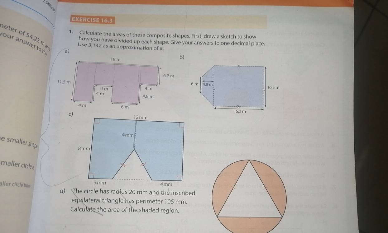 small 
EXERCISE 16.3 
1. Calculate the areas of these composite shapes. First, draw a sketch to show 
eter of 54,23 m r Use 3,142 as an approximation of π. 
how you have divided up each shape. Give your answers to one decimal place. 
our answer to th 
a) 
e smaller shape 
maller circle is 
aller circle from 
d) The circle has radius 20 mm and the inscribed 
equilateral triangle has perimeter 105 mm. 
Calculate the area of the shaded region.