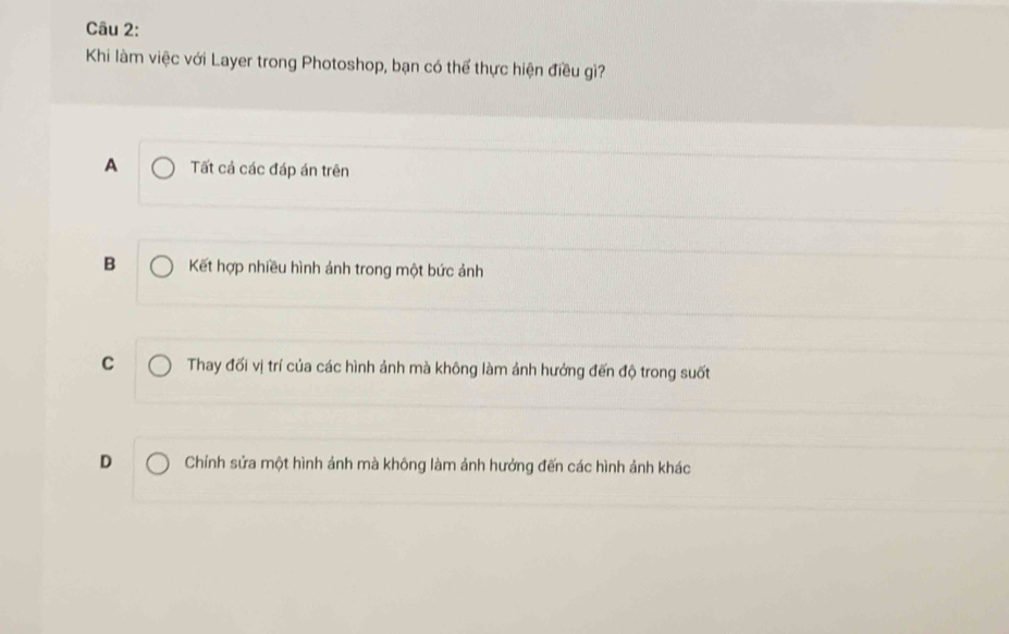Khi làm việc với Layer trong Photoshop, bạn có thể thực hiện điều gì?
A Tất cả các đáp án trên
B Kết hợp nhiều hình ảnh trong một bức ảnh
C Thay đối vị trí của các hình ảnh mà không làm ảnh hưởng đến độ trong suốt
D Chính sửa một hình ảnh mà không làm ảnh hưởng đến các hình ảnh khác