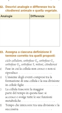 Descrivi analogie e differenze tra la 
citodieresi animale e quella vegetale. 
A 
23. Assegna a ciascuna definizione il 
termine corretto tra quelli proposti: 
ciclo cellulare, sottofase G_p sottofase G_p
sottofase G_2 sottofase S, mitosi, citodieresi 
a) Fase in cui la cellula non cresce e non si 
riproduce_ 
b) L'insième degli eventi compresi tra la 
formazione di una cellula e la sua divisione 
in cellule figlie_ 
:) La cellula trascorre la maggior 
parte del tempo in questa fase: si 
accresce e svolge tutte le sue funzioni 
metaboliche._ 
: Tempo che intercorre tra una divisione e la 
successiva._