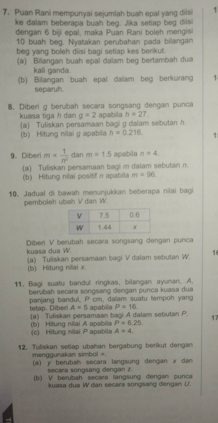 Puan Rani mempunyai sejumlah buah epal yang diisi 1
ke dalam beberapa buah beg. Jika setiap beg diisi
dengan 6 biji epal, maka Puan Rani boleh mengisi
10 buah beg. Nyatakan perubahan pada bilangan
beg yang boleh diisi bagi setiap kes berikut.
(a) Bilangan buah epal dalam beg bertambah dua
kali ganda.
(b) Bilangan buah epal dalam beg berkurang 1
separuh.
8. Diberi g berubah secara songsang dengan punca
kuasa tiga h dan g=2 apabila h=27.
(a) Tuliskan persamaan bagi g dalam sebutan h.
(b) Hitung nilai g apabila h=0.216.
1
9. Diberi malpha  1/n^2  dan m=1.5 apabila n=4.
(a) Tuliskan persamaan bagi m dalam sebutan n.
(b) Hitung nilai positifn apabila m=96.
10. Jadual di bawah menunjukkan beberapa nilai bagi
pemboleh ubah V dan W.
Diberi V berubah secara songsang dengan punca
kuasa dua W. 1
(a) Tuliskan persamaan bagi V dalam sebutan W.
(b) Hitung nilai x.
11. Bagi suatu bandul ringkas, bilangan ayunan, A,
berubah secara songsang dengan punca kuasa dua
panjang bandul, P cm, dalam suatu tempoh yang
tetap. Diberi A=5 apabila P=16.
(a) Tuliskan persamaan bagi A dalam sebutan P. 17
(b) Hitung nilai A apabila P=6.25.
(c) Hitung nilai P apabila A=4.
12. Tuliskan setiap ubahan bergabung berikut dengan
menggunakan simbol ×.
(a) y berubah secara langsung dengan x dan
secara songsang dengan z.
(b) V berubah secara langsung dengan punca
kuasa dua W dan secara songsang dengan U.