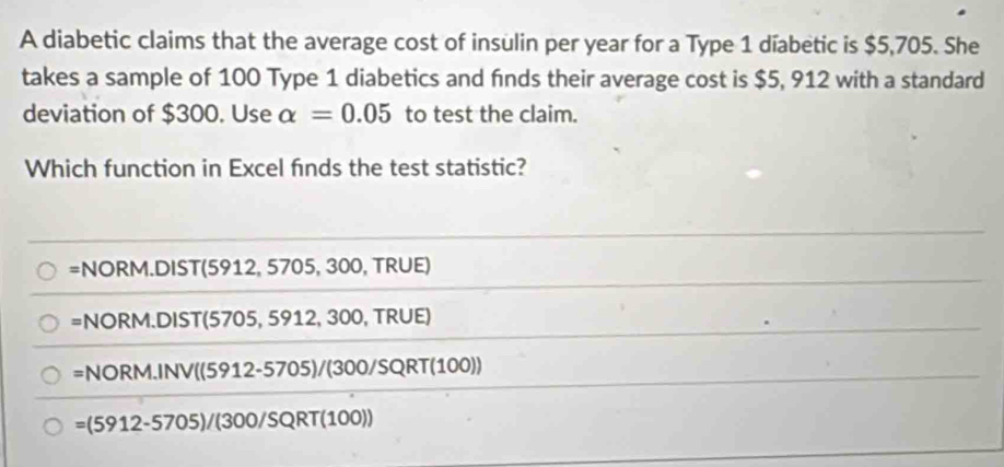 A diabetic claims that the average cost of insulin per year for a Type 1 díabetic is $5,705. She
takes a sample of 100 Type 1 diabetics and finds their average cost is $5, 912 with a standard
deviation of $300. Use alpha =0.05 to test the claim.
Which function in Excel finds the test statistic?
=NORM.DIST(5912,5705, 30 Ö, TRÜE)
=NORM.DIST(570 05, 5912, 300, TRUE)
=NORM.INV((5912-5705)/(300/SQRT(100))
=(5912-5705)/(300/SQRT(10 0)