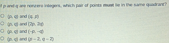 If p and q are nonzero integers, which pair of points must lie in the same quadrant?
(p,q) and (q,p)
(p,q) and (2p,2q)
(p,q) and (-p,-q)
(p,q) and (p-2,q-2)