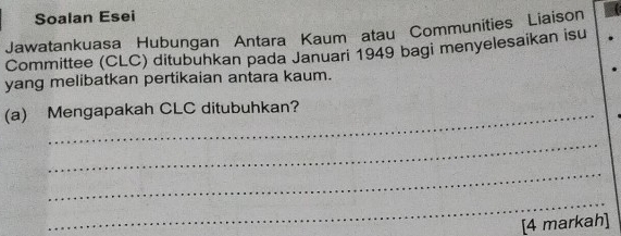 Soalan Esei 
Jawatankuasa Hubungan Antara Kaum atau Communities Liaison 
Committee (CLC) ditubuhkan pada Januari 1949 bagi menyelesaikan isu 
yang melibatkan pertikaian antara kaum. 
(a) Mengapakah CLC ditubuhkan? 
_ 
_ 
_ 
[4 markah]