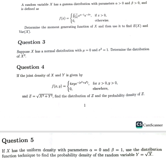 A random variable X has a gamma distribution with parameters alpha >0 and beta >0 , and 
is defined as
f(x)=beginarrayl  (θ^(-a))/r(a) x^(a-1)e^(-beta x),ifx>0, 0,otherwise.endarray.
Determine the moment generating function of X and then use it to find E(X) and
Var(X). 
Question 3 
Suppose X has a normal distribution with mu =0 and sigma^2=1. Determine the distribution 
of X^2. 
Question 4 
If the joint density of X and Y is given by
f(x,y)=beginarrayl 4xye^(-(x^2)+y^2),forx>0,y>0, 0,olsewhere,endarray.
and Z=sqrt(X^2+Y^2) , find the distribution of Z and the probability density of Z. 
1 
Cs CamScanner 
Question 5 
If X has the uniform density with parameters alpha =0 and beta =1 , use the distribution 
function technique to find the probability density of the random variable Y=sqrt(X).