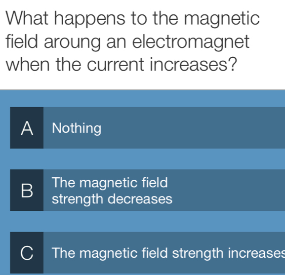 What happens to the magnetic
field aroung an electromagnet
when the current increases?
A Nothing
The magnetic field
B strength decreases
C The magnetic field strength increases