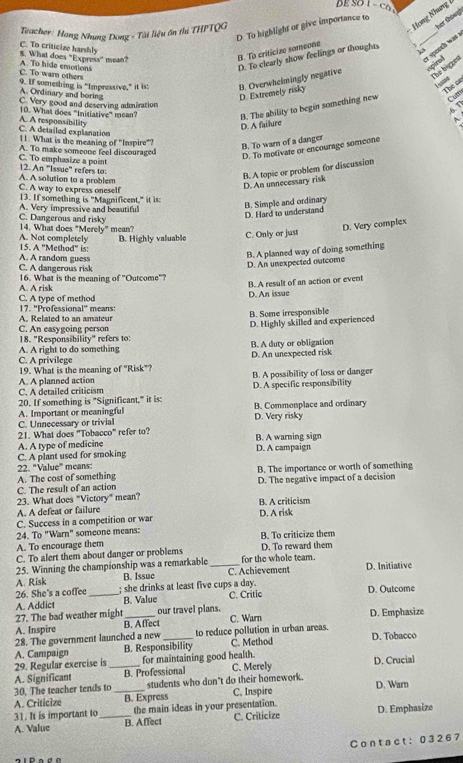 DE SO 1  CO
her thoug
D To highlight or give importance to
* Teacher: Hong Nhung Dong - Tài liệu ốn thị THPTQG
Họng Nhưng
_r speech was ?
C. To criticize harshly
k
8. What does "Express" mean?
B. To criticize someone
A To hide emotions
D. To clearly show feelings or thoughts   
spired
C. To warn others
B. Overwhelmingly negative
The bigges
some
9. If something is "Impressive," it is: The ca
A. Ordinary and boring D. Extremely risky
10. What does "Initiative" mean?
B. The ability to begin something new
Cutti
6、 T
C. Very good and deserving admiration A
A. A responsibility
D. A failure
C. A detailed explanation
11. What is the meaning of "Inspire"?
B. To warn of a danger
A. To make someone feel discouraged
D. To motivate or encourage someone
C. To emphasize a point
12. An "Issue" refers to:
A. A solution to a problem
B. A topic or problem for discussion
C. A way to express oneself
D. An unnecessary risk
13. If something is "Magnificent," it is:
A. Very impressive and beautiful
B. Simple and ordinary
C. Dangerous and risky
D. Hard to understand
14. What does "Merely" mean?
C. Only or just
D. Very complex
A. Not completely B. Highly valuable
15. A "Method" is:
A. A random guess
B. A planned way of doing something
C. A dangerous risk
D. An unexpected outcome
16. What is the meaning of "Outcome"?
A. A risk
B. A result of an action or event
C. A type of method D. An issue
17. "Professional" means:
A. Related to an amateur B. Some irresponsible
C. An easygoing person
D. Highly skilled and experienced
18. "Responsibility" refers to:
A. A right to do something B. A duty or obligation
C. A privilege D. An unexpected risk
19. What is the meaning of "Risk"?
A. A planned action B. A possibility of loss or danger
C. A detailed criticism D. A specific responsibility
20. If something is "Significant," it is:
A. Important or meaningful B. Commonplace and ordinary
C. Unnecessary or trivial D. Very risky
21. What does "Tobacco" refer to?
B. A warning sign
A. A type of medicine
D. A campaign
C. A plant used for smoking
22. "Value" means:
A. The cost of something B. The importance or worth of something
C. The result of an action D. The negative impact of a decision
23. What does "Victory" mean?
A. A defeat or failure B. A criticism
D. A risk
C. Success in a competition or war
24. To "Warn" someone means:
B. To criticize them
A. To encourage them
C. To alert them about danger or problems D. To reward them
25. Winning the championship was a remarkable for the whole team.
A. Risk B. Issue _C. Achievement D. Initiative
26. She’s a coffee ; she drinks at least five cups a day. D. Outcome
A. Addict _B. Value C. Critic
27. The bad weather might_ our travel plans.
C. Warn D. Emphasize
A. Inspire B. Affect
28. The government launched a new_ to reduce pollution in urban areas.
D. Tobacco
A. Campaign B. Responsibility C. Method
29. Regular exercise is for maintaining good health. D. Crucial
A. Significant _B. Professional C. Merely
D. Warn
30, The teacher tends to students who don't do their homework.
A. Criticize _B. Express C, Inspire
31. It is important to_ the main ideas in your presentation.
A. Value B. Affect C. Criticize D. Emphasize
Contact: 03267