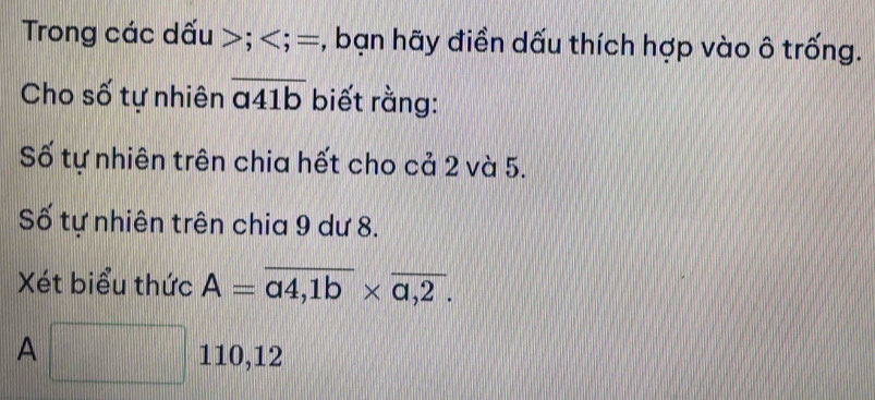 Trong các dấu ; ; =, bạn hãy điền dấu thích hợp vào ô trống.
Cho số tự nhiên overline a41b biết rằng:
Số tự nhiên trên chia hết cho cả 2 và 5.
Số tự nhiên trên chia 9 dư 8.
Xét biểu thức A=overline a4,1b* overline a,2.
A □ 110, 12