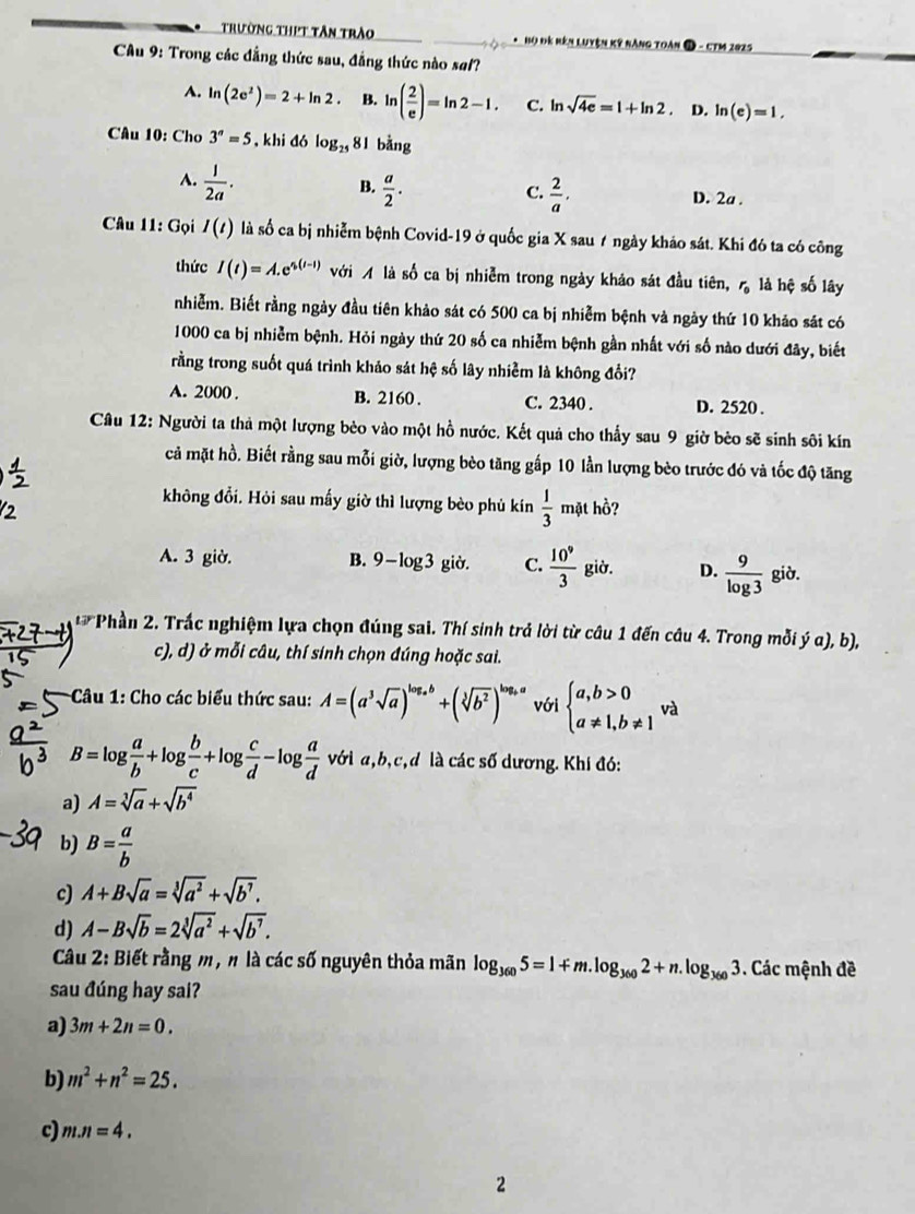 Trường thịt tân trào *  Họ Đê Rên Luyện kỹ nàng Toàn  - CTM 2025
CÂu 9: Trong các đẳng thức sau, đẳng thức nào saf?
A. ln (2e^2)=2+ln 2 B. ln ( 2/e )=ln 2-1. C. ln sqrt(4e)=1+ln 2 D. ln (e)=1,
Câu 10: Cho 3^a=5 , khi đó log _25 81 bǎng
A.  1/2a .
C.
B.  a/2 .  2/a , D. 2a .
Câu 11: Gọi I(t) là số ca bị nhiễm bệnh Covid-19 ở quốc gia X sau 7 ngày khảo sát. Khi đó ta có công
thức I(t)=A.e^(s(t-1)) với M là số ca bị nhiễm trong ngày khảo sát đầu tiên, r_0 là hệ số lây
nhiễm. Biết rằng ngày đầu tiên khảo sát có 500 ca bị nhiễm bệnh và ngày thứ 10 khảo sát có
1000 ca bị nhiễm bệnh. Hỏi ngày thứ 20 số ca nhiễm bệnh gần nhất với số nào dưới đây, biết
rằng trong suốt quá trình khảo sát hệ số lây nhiễm là không đổi?
A. 2000 . B. 2160 . C. 2340 . D. 2520 .
Câu 12: Người ta thả một lượng bèo vào một hồ nước. Kết quả cho thấy sau 9 giờ bèo sẽ sinh sôi kín
cả mặt hồ. Biết rằng sau mỗi giờ, lượng bèo tăng gấp 10 lần lượng bèo trước đó và tốc độ tăng
không đổi. Hỏi sau mấy giờ thì lượng bèo phù kín  1/3  mặt hồ?
A. 3 giờ. B. 9-log 3 giờ. C.  10^9/3  giờ. D.  9/log 3  giờ.
Phần 2. Trấc nghiệm lựa chọn đúng sai. Thí sinh trả lời từ câu 1 đến câu 4. Trong mỗi ý a), b),
c), d) ở mỗi câu, thí sinh chọn đúng hoặc sai.
Câu 1: Cho các biểu thức sau: A=(a^3sqrt(a))^log _ab+(sqrt[3](b^2))^log _ba với beginarrayl a,b>0 a!= 1,b!= 1endarray. và
B=log  a/b +log  b/c +log  c/d -log  a/d  với a,b,c,d là các số dương. Khí đó:
a) A=sqrt[3](a)+sqrt(b^4)
b) B= a/b 
c) A+Bsqrt(a)=sqrt[3](a^2)+sqrt(b^7).
d) A-Bsqrt(b)=2sqrt[3](a^2)+sqrt(b^7).
Câu 2: Biết rằng m, n là các số nguyên thỏa mãn log _3605=1+m.log _3602+n. log _3603 Các mệnh đề
sau đúng hay sai?
a) 3m+2n=0.
b) m^2+n^2=25.
c) m.n=4.
2