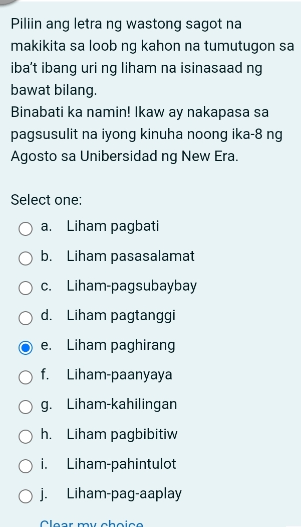 Piliin ang letra ng wastong sagot na
makikita sa loob ng kahon na tumutugon sa
iba’t ibang uri ng liham na isinasaad ng
bawat bilang.
Binabati ka namin! Ikaw ay nakapasa sa
pagsusulit na iyong kinuha noong ika-8 ng
Agosto sa Unibersidad ng New Era.
Select one:
a. Liham pagbati
b. Liham pasasalamat
c. Liham-pagsubaybay
d. Liham pagtanggi
e. Liham paghirang
f. Liham-paanyaya
g. Liham-kahilingan
h. Liham pagbibitiw
i. Liham-pahintulot
j. Liham-pag-aaplay