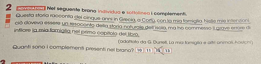 NMDZON Nel seguente brano individua e sottolinea i complementi. 
Questa storia racconta dei cinque anni in Grecia, a Corfù, con la mia famiglia. Nelle mie intenzioni 
ciò doveva essere un resoconto della storia naturale dell'isola, ma ho commesso Il grave errore di 
infilare la mia famiglia nel primo capitolo del librò. 
(adattato da G. Durrell, La mia famiglia e altri animali, Adelphi) 
Quanti sono i complementi presenti nel brano? 10 11 1 13