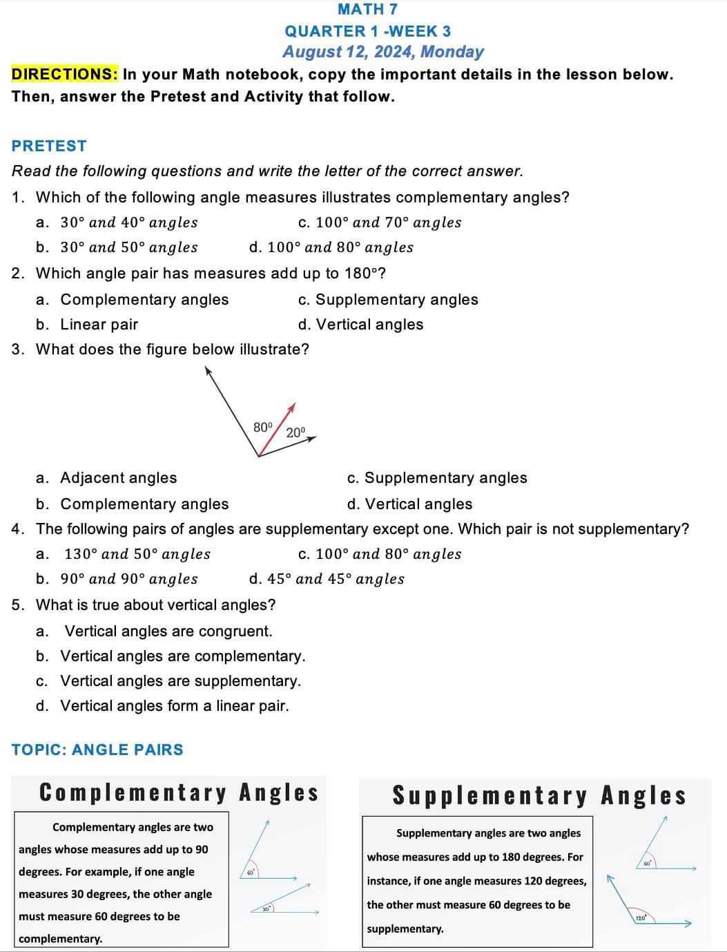 MATH 7
QUARTER 1 -WEEK 3
August 12, 2024, Monday
DIRECTIONS: In your Math notebook, copy the important details in the lesson below.
Then, answer the Pretest and Activity that follow.
PRETEST
Read the following questions and write the letter of the correct answer.
1. Which of the following angle measures illustrates complementary angles?
a. 30° and 40° angles C. 100° and 70° angles
b. 30° and 50° angles d. 100° and 80° angles
2. Which angle pair has measures add up to 180° ?
a. Complementary angles c. Supplementary angles
b. Linear pair d. Vertical angles
3. What does the figure below illustrate?
a. Adjacent angles c. Supplementary angles
b. Complementary angles d. Vertical angles
4. The following pairs of angles are supplementary except one. Which pair is not supplementary?
a. 130° and 50° angles C. 100° and 80° angles
b. 90° and 90° angles d. 45° and 45° angles
5. What is true about vertical angles?
a. Vertical angles are congruent.
b. Vertical angles are complementary.
c. Vertical angles are supplementary.
d. Vertical angles form a linear pair.
TOPIC: ANGLE PAIRS
Complementary Angles Supplementary Angles
Complementary angles are twoSupplementary angles are two angles
angles whose measures add up to 90
whose measures add up to 180 degrees. For
degrees. For example, if one angle
instance, if one angle measures 120 degrees,
measures 30 degrees, the other angle
the other must measure 60 degrees to be
must measure 60 degrees to be 
supplementary.
complementary.