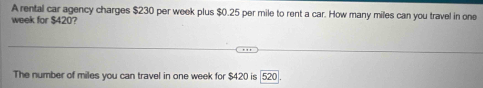 A rental car agency charges $230 per week plus $0.25 per mile to rent a car. How many miles can you travel in one
week for $420? 
The number of miles you can travel in one week for $420 is 520.