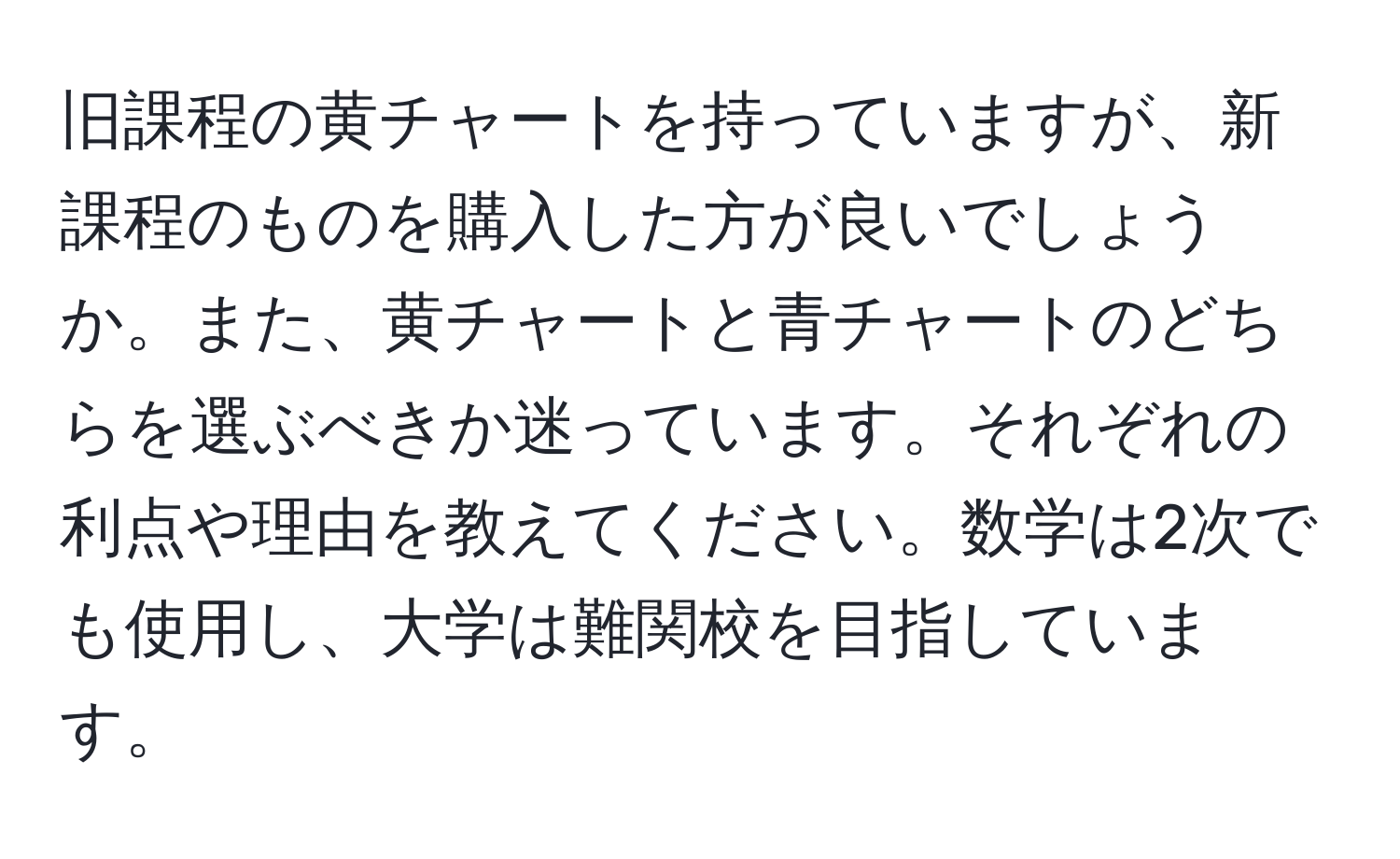 旧課程の黄チャートを持っていますが、新課程のものを購入した方が良いでしょうか。また、黄チャートと青チャートのどちらを選ぶべきか迷っています。それぞれの利点や理由を教えてください。数学は2次でも使用し、大学は難関校を目指しています。