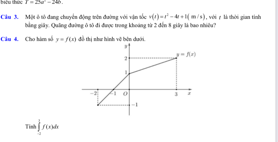 biểu thức T=25a^2-24b.
Câu 3. Một ô tô đang chuyển động trên đường với vận tốc v(t)=t^2-4t+1(m/s) , với t là thời gian tính
bằng giây. Quãng đường ô tô đi được trong khoảng từ 2 đến 8 giây là bao nhiêu?
Câu 4. Cho hàm số y=f(x) đồ thị như hình vẽ bên dưới.
Tính ∈tlimits _(-2)^3f(x)dx