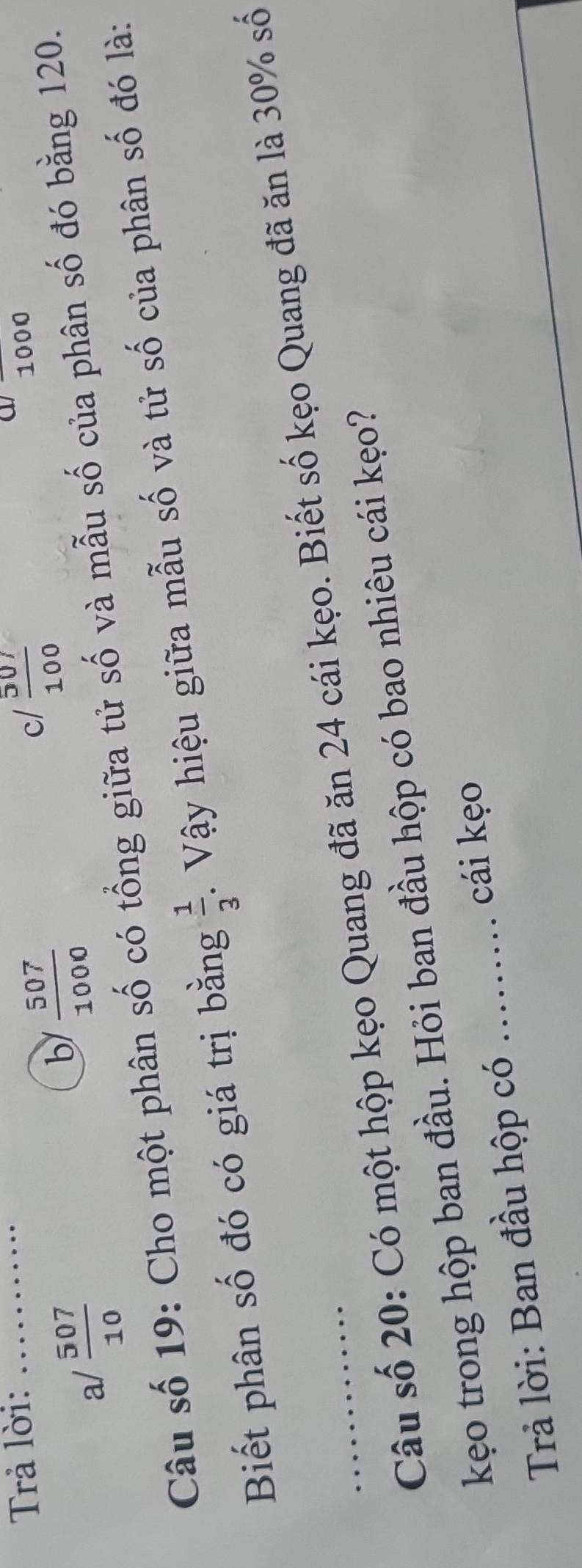 a
Trả lời: _ 1000
a/  507/10 
b  507/1000 
c/  507/100 
Câu số 19: Cho một phân số có tổng giữa tử số và mẫu số của phân số đó bằng 120.
Biết phân số đó có giá trị bằng  1/3 . Vậy hiệu giữa mẫu số và tử số của phân số đó là:
_Câu số 20: Có một hộp kẹo Quang đã ăn 24 cái kẹo. Biết số kẹo Quang đã ăn là 30% số
kẹo trong hộp ban đầu. Hỏi ban đầu hộp có bao nhiêu cái kẹo?
cái kẹo
Trả lời: Ban đầu hộp có_