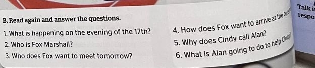 Talk i 
B. Read again and answer the questions. 
1. What is happening on the evening of the 17th? 4. How does Fox want to arrive at the cere respo 
2. Who is Fox Marshall? 
5. Why does Cindy call Alan? 
3. Who does Fox want to meet tomorrow? 6. What is Alan going to do to help Cino