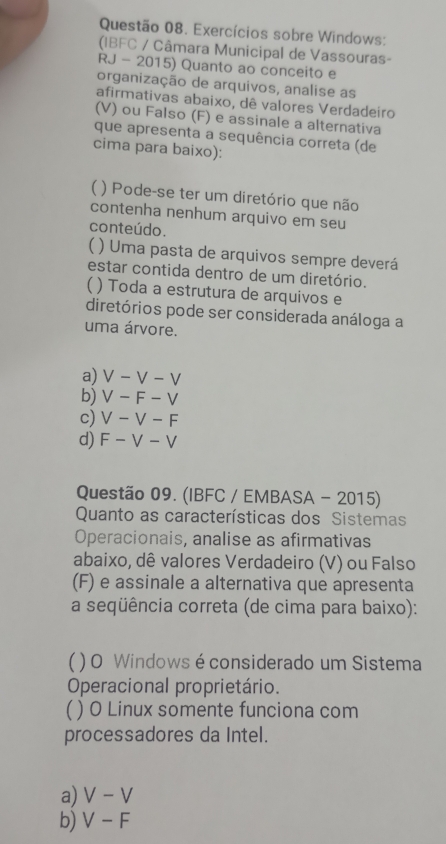 Exercícios sobre Windows:
(IBFC / Câmara Municipal de Vassouras-
RJ - 2015) Quanto ao conceito e
organização de arquivos, analise as
afirmativas abaixo, dê valores Verdadeíro
(V) ou Falso (F) e assinale a alternativa
que apresenta a sequência correta (de
cima para baixo):
( ) Pode-se ter um diretório que não
contenha nenhum arquivo em seu
conteúdo.
) Uma pasta de arquivos sempre deverá
estar contida dentro de um diretório.
( ) Toda a estrutura de arquivos e
diretórios pode ser considerada análoga a
uma árvore.
a) V-V -l
b) V-F-V
c) V-V-F
d) F-V-V
Questão 09. (IBFC / EMBASA - 2015)
Quanto as características dos Sistemas
Operacionais, analise as afirmativas
abaixo, dê valores Verdadeiro (V) ou Falso
(F) e assinale a alternativa que apresenta
a seqüência correta (de cima para baixo):
( ) O Windows é considerado um Sistema
Operacional proprietário.
( ) O Linux somente funciona com
processadores da Intel.
a) V-V
b) V-F