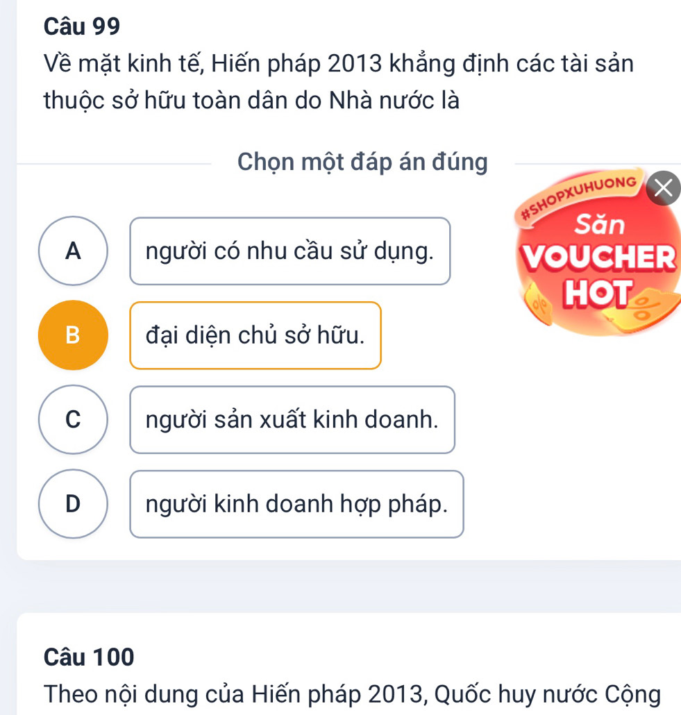 Về mặt kinh tế, Hiến pháp 2013 khẳng định các tài sản
thuộc sở hữu toàn dân do Nhà nước là
Chọn một đáp án đúng
#SHOPXUHUONG
Săn
A người có nhu cầu sử dụng. VOUCHER
HOT a
B đại diện chủ sở hữu.
C người sản xuất kinh doanh.
D người kinh doanh hợp pháp.
Câu 100
Theo nội dung của Hiến pháp 2013, Quốc huy nước Cộng