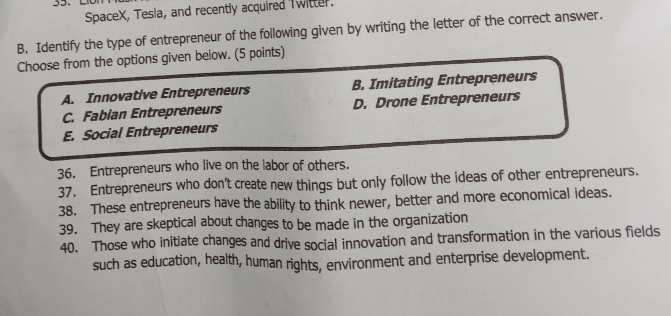 SpaceX, Tesla, and recently acquired Twitter.
B. Identify the type of entrepreneur of the following given by writing the letter of the correct answer.
Choose from the options given below. (5 points)
A. Innovative Entrepreneurs B. Imitating Entrepreneurs
C. Fabian Entrepreneurs D. Drone Entrepreneurs
E. Social Entrepreneurs
36. Entrepreneurs who live on the labor of others.
37. Entrepreneurs who don't create new things but only follow the ideas of other entrepreneurs.
38. These entrepreneurs have the ability to think newer, better and more economical ideas.
39. They are skeptical about changes to be made in the organization
40. Those who initiate changes and drive social innovation and transformation in the various fields
such as education, health, human rights, environment and enterprise development.