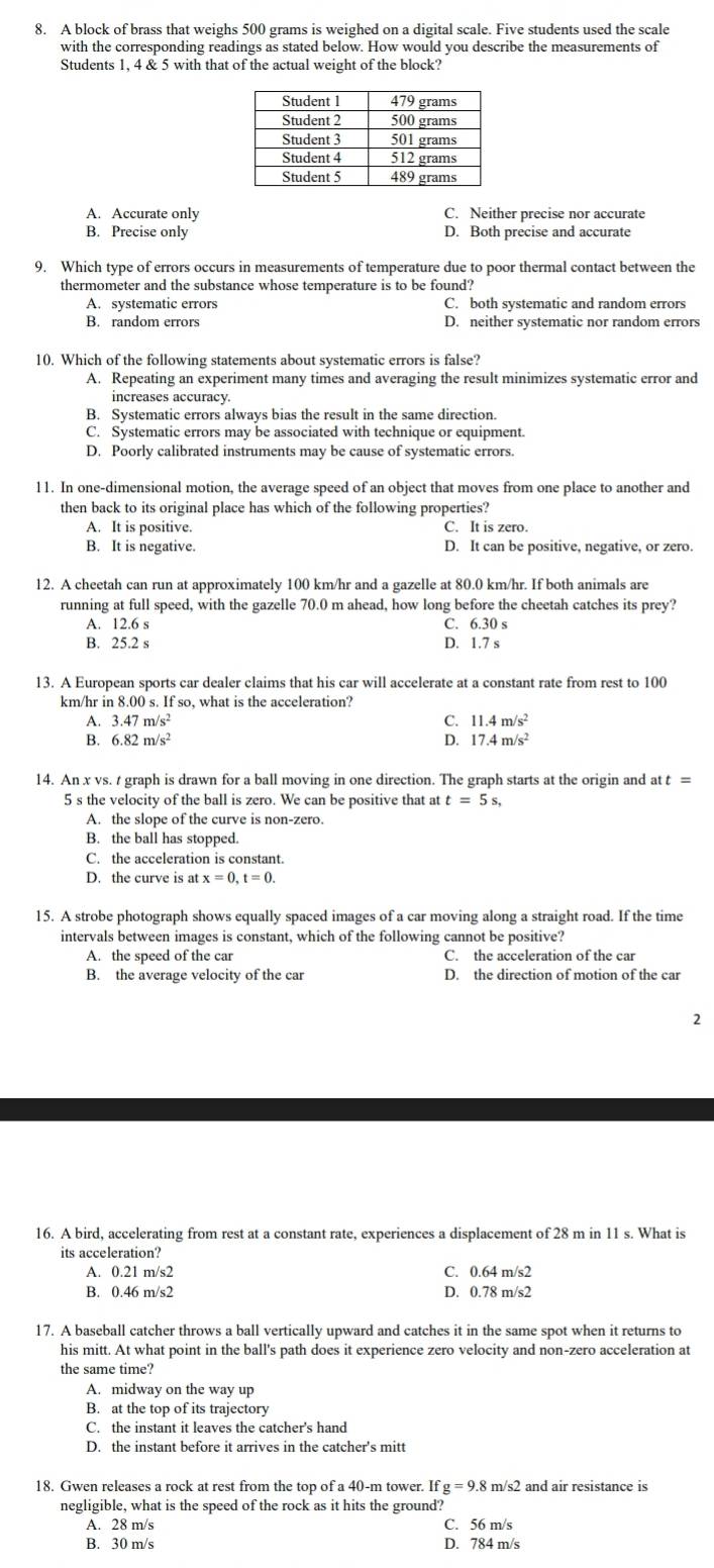 A block of brass that weighs 500 grams is weighed on a digital scale. Five students used the scale
with the corresponding readings as stated below. How would you describe the measurements of
Students 1, 4 & 5 with that of the actual weight of the block?
A. Accurate only C. Neither precise nor accurate
B. Precise only D. Both precise and accurate
9. Which type of errors occurs in measurements of temperature due to poor thermal contact between the
thermometer and the substance whose temperature is to be found?
A. systematic errors C. both systematic and random errors
B. random errors D. neither systematic nor random errors
10. Which of the following statements about systematic errors is false?
A. Repeating an experiment many times and averaging the result minimizes systematic error and
increases accuracy.
B. Systematic errors always bias the result in the same direction.
C. Systematic errors may be associated with technique or equipment.
D. Poorly calibrated instruments may be cause of systematic errors.
11. In one-dimensional motion, the average speed of an object that moves from one place to another and
then back to its original place has which of the following properties?
A. It is positive. C. It is zero.
B. It is negative. D. It can be positive, negative, or zero.
12. A cheetah can run at approximately 100 km/hr and a gazelle at 80.0 km/hr. If both animals are
running at full speed, with the gazelle 70.0 m ahead, how long before the cheetah catches its prey?
A. 12.6 s C. 6.30 s
B. 25.2 s D. 1.7 s
13. A European sports car dealer claims that his car will accelerate at a constant rate from rest to 100
km/hr in 8.00s.If so, what is the acceleration?
A. 3.47m/s^2 11.4m/s^2
6.82m/s^2
D. 17.4m/s^2
14. An x vs. t graph is drawn for a ball moving in one direction. The graph starts at the origin and t=
5 s the velocity of the ball is zero. We can be positive that at t=5s
A. the slope of the curve is non-zero.
B. the ball has stopped.
C. the acceleration is constant.
D. the curve is at x=0,t=0.
15. A strobe photograph shows equally spaced images of a car moving along a straight road. If the time
intervals between images is constant, which of the following cannot be positive?
A. the speed of the car C. the acceleration of the car
B. the average velocity of the car D. the direction of motion of the car
2
16. A bird, accelerating from rest at a constant rate, experiences a displacement of 28 m in 11 s. What is
its acceleration
A. 0.21m/s2 C. 0.64m/s^2
B. 0.46 m
m/s2 D. 0.78 m/s2
17. A baseball catcher throws a ball vertically upward and catches it in the same spot when it returns to
his mitt. At what point in the ball's path does it experience zero velocity and non-zero acceleration at
the same time?
A. midway on the way up
B. at the top of its trajectory
C. the instant it leaves the catcher's hand
D. the instant before it arrives in the catcher's mitt
18. Gwen releases a rock at rest from the top of a 40-m tower. Ifg=9.8 m/s2 and air resistance is
negligible, what is the speed of the rock as it hits the ground?
A. 28 m/s C. 56 m/s
B. 30 m/s D. 784 m/s