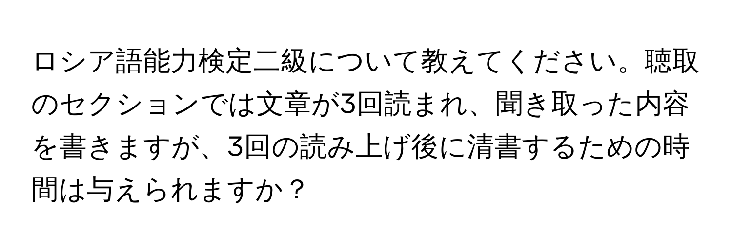 ロシア語能力検定二級について教えてください。聴取のセクションでは文章が3回読まれ、聞き取った内容を書きますが、3回の読み上げ後に清書するための時間は与えられますか？