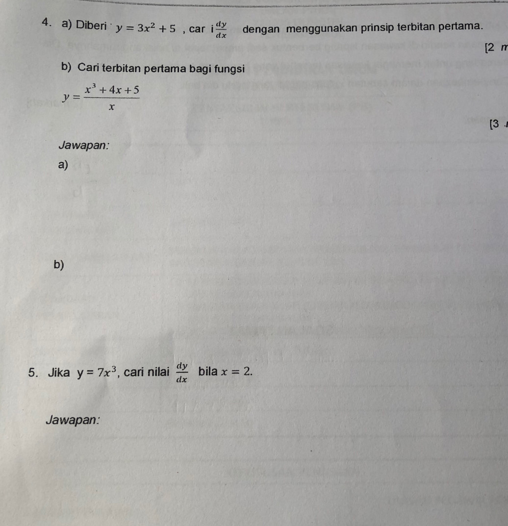 Diberi y=3x^2+5 , car i dy/dx  dengan menggunakan prinsip terbitan pertama. 
[2 m 
b) Cari terbitan pertama bagi fungsi
y= (x^3+4x+5)/x 
[3 
Jawapan: 
a) 
b) 
5. Jika y=7x^3 , cari nilai  dy/dx  bila x=2. 
Jawapan: