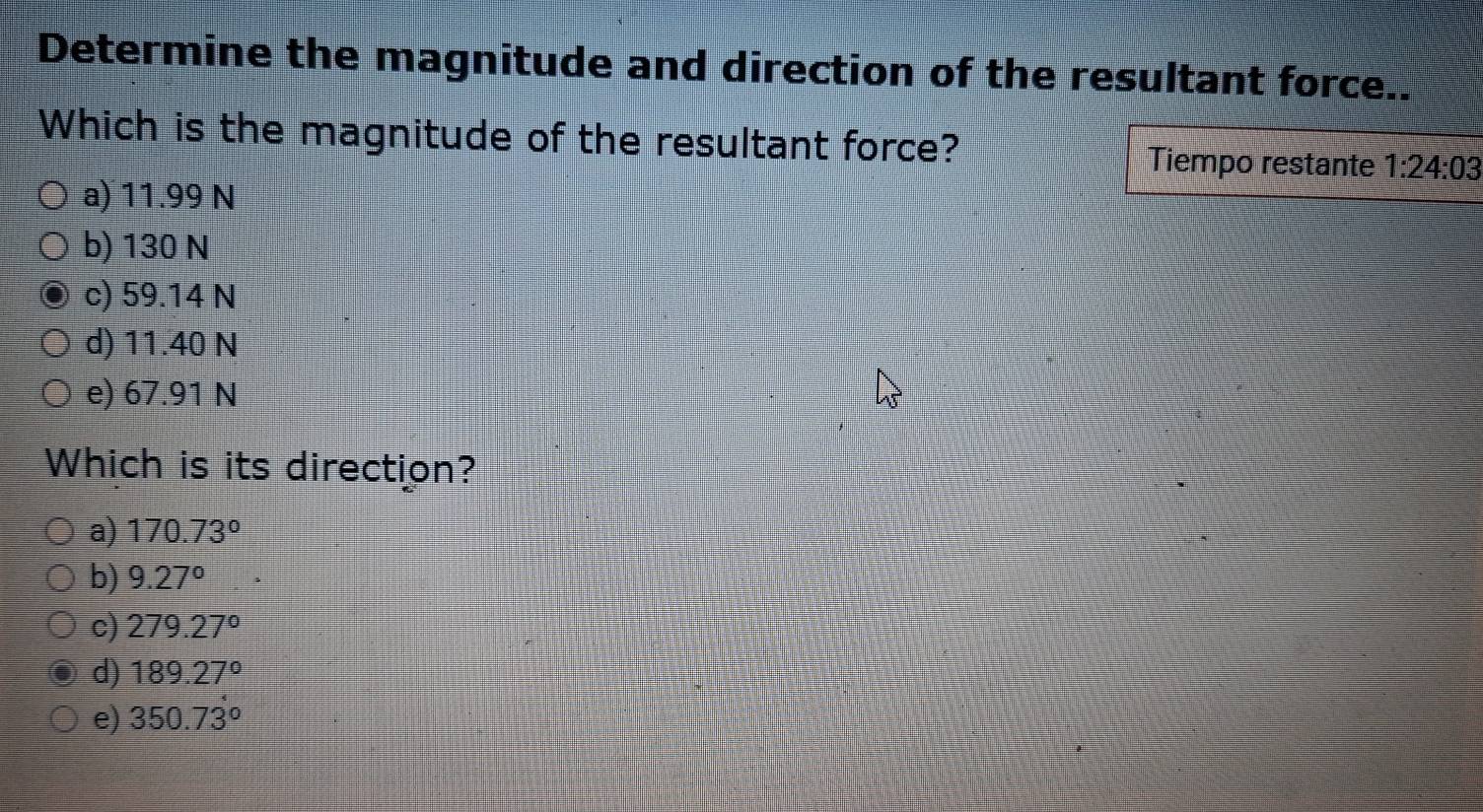 Determine the magnitude and direction of the resultant force..
Which is the magnitude of the resultant force? Tiempo restante 1:24:03
a) 11.99 N
b) 130 N
c) 59.14 N
d) 11.40 N
e) 67.91 N
Which is its direction?
a) 170.73°
b) 9.27°
c) 279.27°
d) 189.27°
e) 350.73°