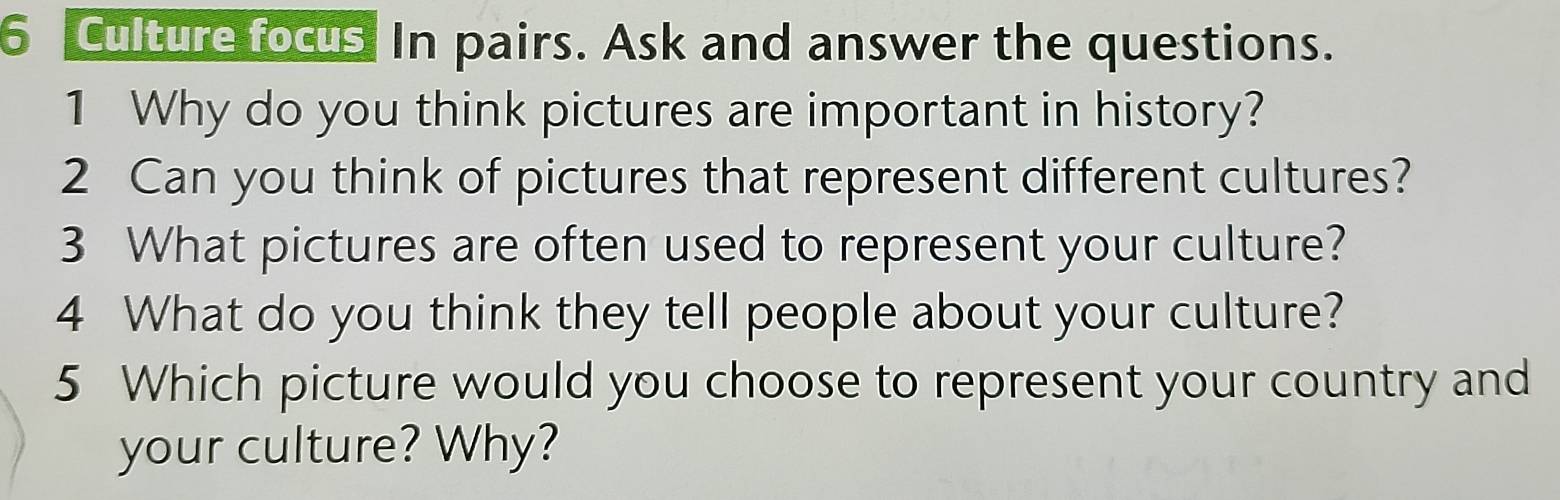 Culture focus In pairs. Ask and answer the questions. 
1 Why do you think pictures are important in history? 
2 Can you think of pictures that represent different cultures? 
3 What pictures are often used to represent your culture? 
4 What do you think they tell people about your culture? 
5 Which picture would you choose to represent your country and 
your culture? Why?