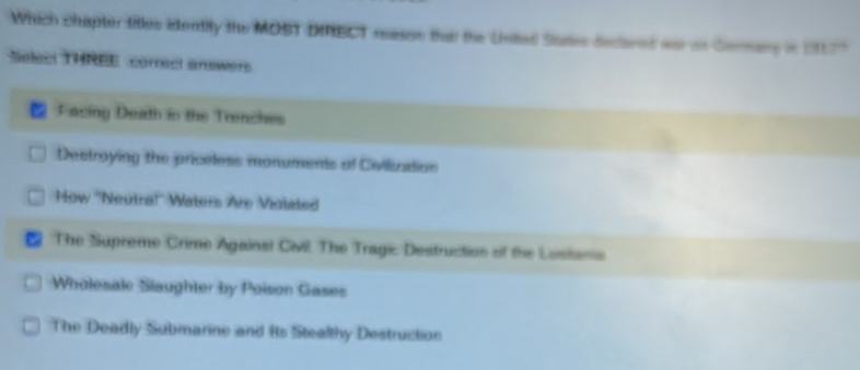 Which chapter titles identily the MOBT DMBCT nasse thait the Usited Sares decarnt war on Gerang in 19177
Selec! THREE correcl answers
Facing Death in the Trenches
Destroying the priceless monuments of Civilization
How ''Neutra!'' Waters Are Violated
The Supreme Crime Agains! Civil. The Tragic Destruction of the Lusisanis
Wholesale Slaughter by Poison Gases
The Deadly Submarine and Rs Stealthy Destruction