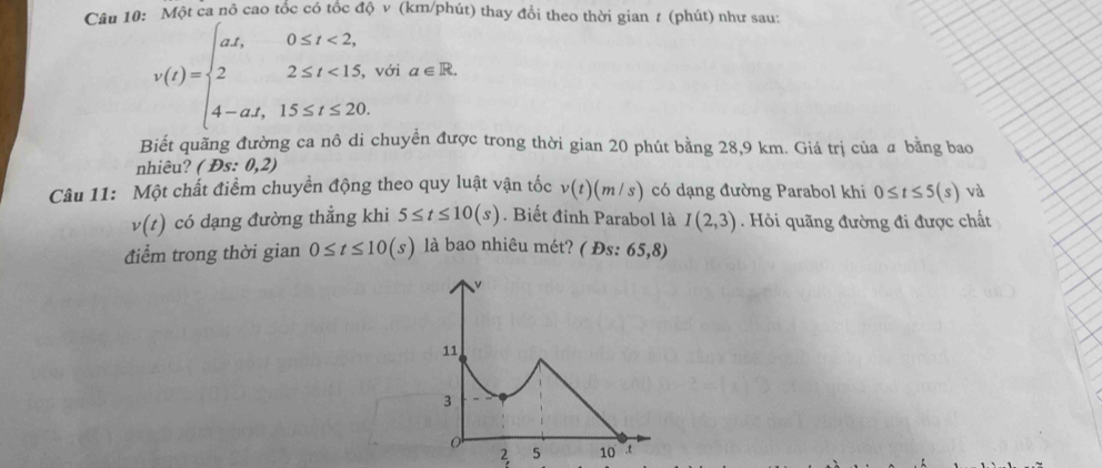 Một ca nô cao tốc có tốc độ v (km/phút) thay đổi theo thời gian # (phút) như sau:
v(t)=beginarrayl at,0≤ t<2, 22≤ t<15, 4-at,15≤ t≤ 20.endarray. với a∈ R. 
Biết quãng đường ca nô di chuyển được trong thời gian 20 phút bằng 28,9 km. Giá trị của a bằng bao 
nhiêu? (Ds:0,2)
Câu 11: Một chất điểm chuyển động theo quy luật vận tốc v(t)(m/s) có dạng đường Parabol khi 0≤ t≤ 5(s) và
v(t) có dạng đường thẳng khi 5≤ t≤ 10(s). Biết đỉnh Parabol là I(2,3) Hỏi quãng đường đi được chất 
điểm trong thời gian 0≤ t≤ 10(s) là bao nhiêu mét? ( Đs: 65,8)