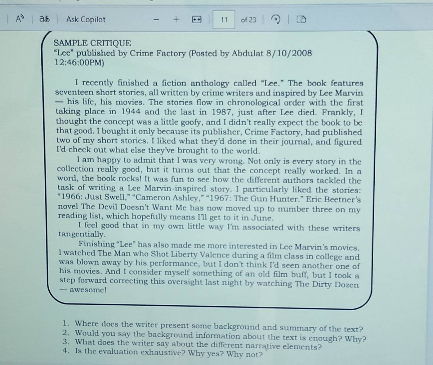 A^n a Ask Copilot + 1 11 of 23
SAMPLE CRITIQUE
“Lee” published by Crime Factory (Posted by Abdulat 8/10/2008
12:46:00PM a 
I recently finished a fiction anthology called “Lee.” The book features
seventeen short stories, all written by crime writers and inspired by Lee Marvin
— his life, his movies. The stories flow in chronological order with the first
taking place in 1944 and the last in 1987, just after Lee died. Frankly, I
thought the concept was a little goofy, and I didn’t really expect the book to be
that good. I bought it only because its publisher, Crime Factory, had published
two of my short stories. I liked what they'd done in their journal, and figured
I'd check out what else they've brought to the world.
I am happy to admit that I was very wrong. Not only is every story in the
collection really good, but it turns out that the concept really worked. In a
word, the book rocks! It was fun to see how the different authors tackled the
task of writing a Lee Marvin-inspired story. I particularly liked the stories:
“1966: Just Swell,” “Cameron Ashley,” “1967: The Gun Hunter.” Eric Beetner’s
novel The Devil Doesn't Want Me has now moved up to number three on my
reading list, which hopefully means I'll get to it in June.
I feel good that in my own little way I'm associated with these writers
tangentially.
Finishing “Lee” has also made me more interested in Lee Marvin’s movies.
I watched The Man who Shot Liberty Valence during a film class in college and
was blown away by his performance, but I don't think I'd seen another one of
his movies. And I consider myself something of an old film buff, but I took a
step forward correcting this oversight last night by watching The Dirty Dozen
— awesome!
1. Where does the writer present some background and summary of the text?
2. Would you say the background information about the text is enough? Why?
3. What does the writer say about the different narrative elements?
4. Is the evaluation exhaustive? Why yes? Why not?