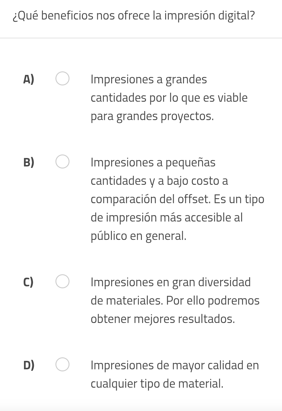 ¿Qué beneficios nos ofrece la impresión digital?
A) Impresiones a grandes
cantidades por lo que es viable
para grandes proyectos.
B) Impresiones a pequeñas
cantidades y a bajo costo a
comparación del offset. Es un tipo
de impresión más accesible al
público en general.
C) Impresiones en gran diversidad
de materiales. Por ello podremos
obtener mejores resultados.
D) Impresiones de mayor calidad en
cualquier tipo de material.